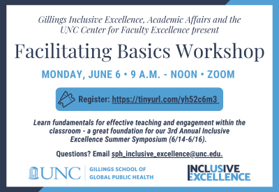 Gillings Inclusive Excellence, Academic Affairs and the UNC Center for Faculty Excellence present: Facilitating Basics Workshop on Monday, June 6 from 9 A.M. - NOON on Zoom. Register at https://tinyurl.com/yh52c6m3. Learn fundamentals for effective teaching and engagement within the classroom - a great foundation for our 3rd Annual Inclusive Excellence Summer Symposium (6/14-6/16). Questions? Email sph_inclusive_excellence@unc.edu.
